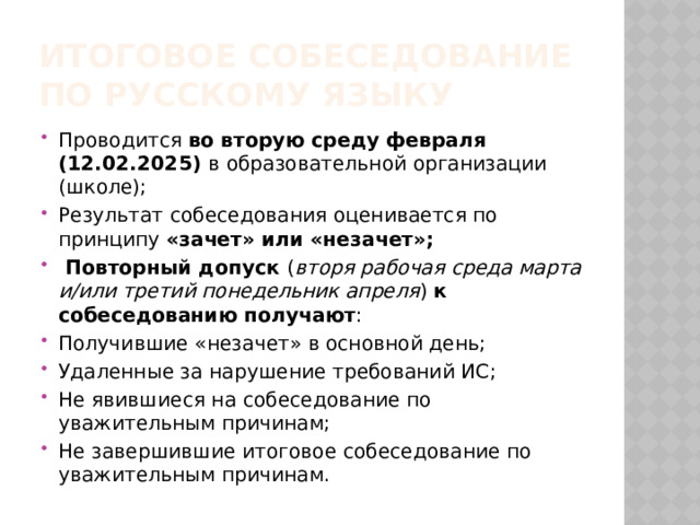 ИТОГОВОЕ СОБЕСЕДОВАНИЕ  ПО РУССКОМУ ЯЗЫКУ Проводится во вторую среду февраля (12.02.2025) в образовательной организации (школе); Результат собеседования оценивается по принципу «зачет» или «незачет»;  Повторный допуск ( вторя рабочая среда марта и/или третий понедельник апреля ) к собеседованию получают : Получившие «незачет» в основной день; Удаленные за нарушение требований ИС; Не явившиеся на собеседование по уважительным причинам; Не завершившие итоговое собеседование по уважительным причинам. 