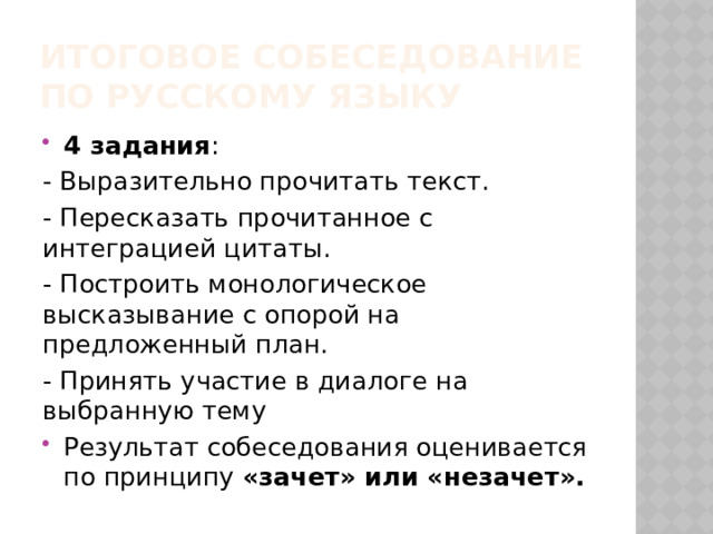 ИТОГОВОЕ СОБЕСЕДОВАНИЕ  ПО РУССКОМУ ЯЗЫКУ 4 задания : - Выразительно прочитать текст. - Пересказать прочитанное с интеграцией цитаты. - Построить монологическое высказывание с опорой на предложенный план. - Принять участие в диалоге на выбранную тему Результат собеседования оценивается по принципу «зачет» или «незачет». 