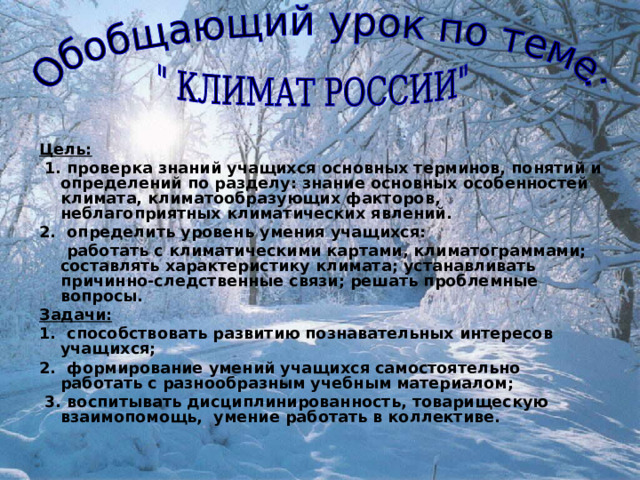 Цель:  1. проверка знаний учащихся основных терминов, понятий и определений по разделу: знание основных особенностей климата, климатообразующих факторов, неблагоприятных климатических явлений. 2. определить уровень умения учащихся:  работать с климатическими картами, климатограммами; составлять характеристику климата; устанавливать причинно-следственные связи; решать проблемные вопросы. Задачи: 1. способствовать развитию познавательных интересов учащихся; 2. формирование умений учащихся самостоятельно работать с разнообразным учебным материалом;  3. воспитывать дисциплинированность, товарищескую взаимопомощь, умение работать в коллективе. 