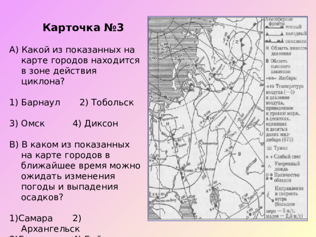  Карточка №3 А) Какой из показанных на карте городов находится в зоне действия циклона? Барнаул 2) Тобольск 3) Омск  4) Диксон В) В каком из показанных на карте городов в ближайшее время можно ожидать изменения погоды и выпадения осадков? 1)Самара  2) Архангельск 3)Барнаул  4) Бийск 