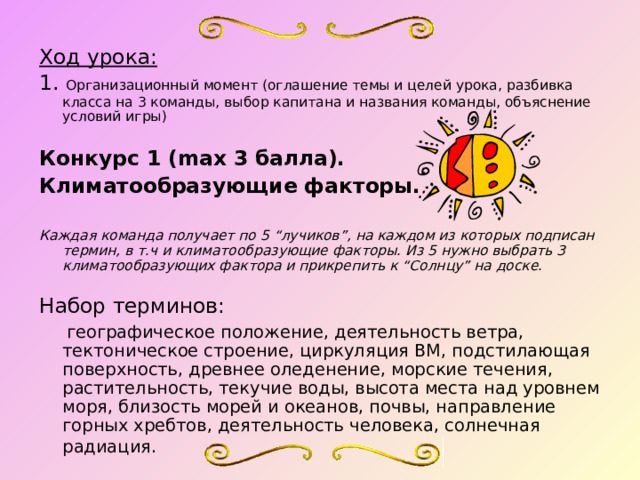  Ход урока: 1. Организационный момент (оглашение темы и целей урока, разбивка класса на 3 команды, выбор капитана и названия команды, объяснение условий игры)  Конкурс 1 (max 3 балла). Климатообразующие факторы.  Каждая команда получает по 5 “лучиков”, на каждом из которых подписан термин, в т.ч и климатообразующие факторы. Из 5 нужно выбрать 3 климатообразующих фактора и прикрепить к “Солнцу” на доске. Набор терминов:   географическое положение, деятельность ветра, тектоническое строение, циркуляция ВМ, подстилающая поверхность, древнее оледенение, морские течения, растительность, текучие воды, высота места над уровнем моря, близость морей и океанов, почвы, направление горных хребтов, деятельность человека, солнечная радиация.  