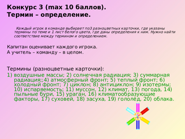 Конкурс 3 (max 10 баллов). Термин – определение.   Каждый игрок в команде выбирает по3 разноцветных карточки, где указаны термины по теме и 1 лист белого цвета, где даны определения к ним. Нужно найти соответствие между термином и определением.  Капитан оценивает каждого игрока. А учитель – команду – в целом. Термины (разноцветные карточки): 1) воздушные массы; 2) солнечная радиация; 3) суммарная радиация;;4) атмосферный фронт; 5) теплый фронт; 6) холодный фронт; 7) циклон; 8) антициклон; 9) изотермы; 10) испаряемость; 11) муссон, 12) климат, 13) погода, 14) пыльные бури, 15) ураган, 16) климатообразующие факторы, 17) суховей, 18) засуха, 19) гололёд, 20) облака. 