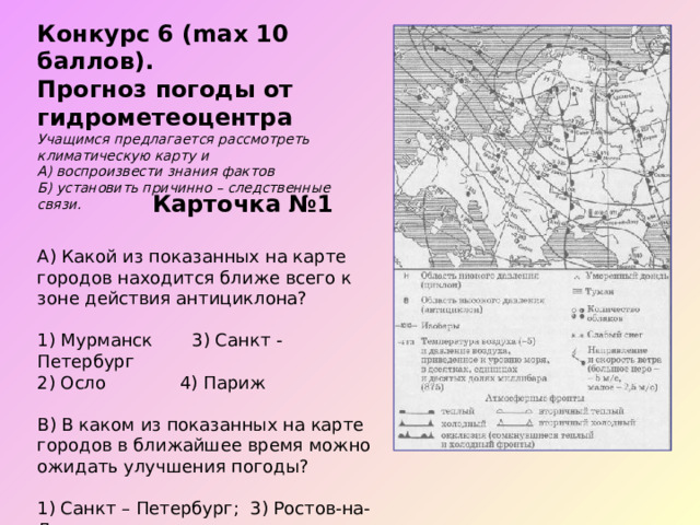 Конкурс 6 (max 10 баллов). Прогноз погоды от гидрометеоцентра Учащимся предлагается рассмотреть климатическую карту и А) воспроизвести знания фактов Б) установить причинно – следственные связи.   Карточка №1 А) Какой из показанных на карте городов находится ближе всего к зоне действия антициклона? 1) Мурманск 3) Санкт - Петербург 2) Осло  4) Париж В) В каком из показанных на карте городов в ближайшее время можно ожидать улучшения погоды? 1) Санкт – Петербург; 3) Ростов-на-Дону 2) Москва 4) Астрахань 