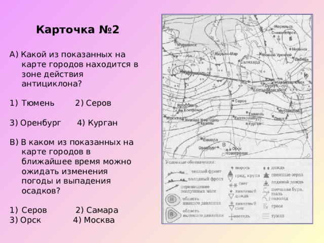 Карточка №2 А) Какой из показанных на карте городов находится в зоне действия антициклона? Тюмень 2) Серов   3) Оренбург 4) Курган В) В каком из показанных на карте городов в ближайшее время можно ожидать изменения погоды и выпадения осадков? Серов 2) Самара 3) Орск  4) Москва 