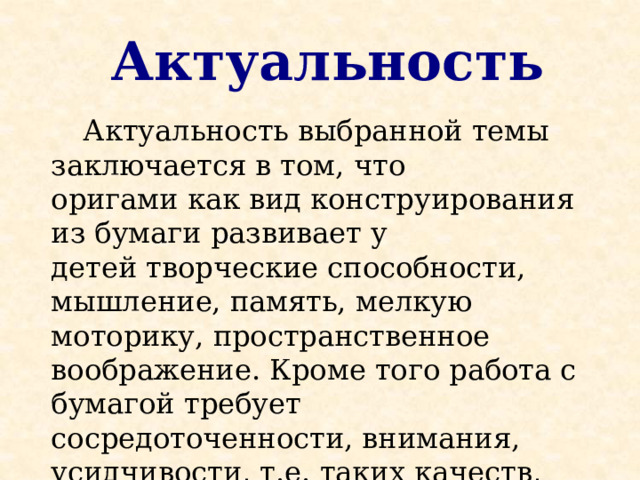 Актуальность  Актуальность выбранной темы заключается в том, что оригами как вид конструирования из бумаги развивает у детей творческие способности, мышление, память, мелкую моторику, пространственное воображение. Кроме того работа с бумагой требует сосредоточенности, внимания, усидчивости, т.е. таких качеств, которые в дальнейшем помогут ребенку успешно учиться в школе . 