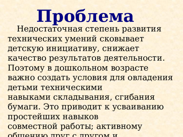 Проблема  Недостаточная степень развития технических умений сковывает детскую инициативу, снижает качество результатов деятельности. Поэтому в дошкольном возрасте важно создать условия для овладения детьми техническими навыками складывания, сгибания бумаги. Это приводит к усваиванию простейших навыков совместной работы; активному общению друг с другом и педагогом, стимулированию творческого отношения к работе . 