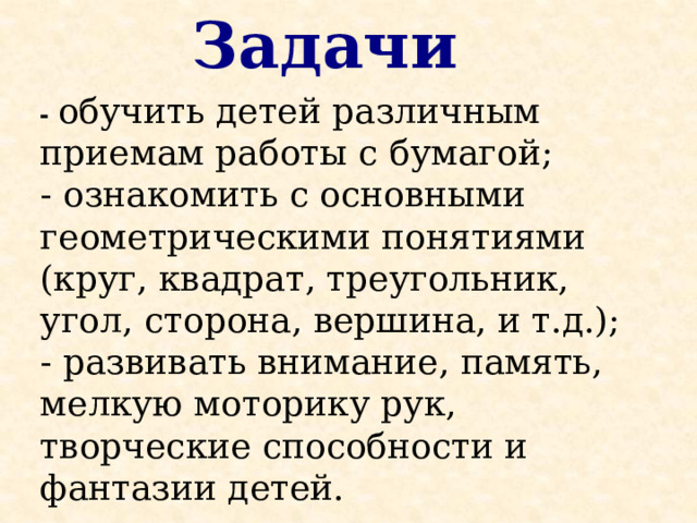 Задачи - обучить детей различным приемам работы с бумагой; - ознакомить с основными геометрическими понятиями (круг, квадрат, треугольник, угол, сторона, вершина, и т.д.); - развивать внимание, память, мелкую моторику рук, творческие способности и фантазии детей. 
