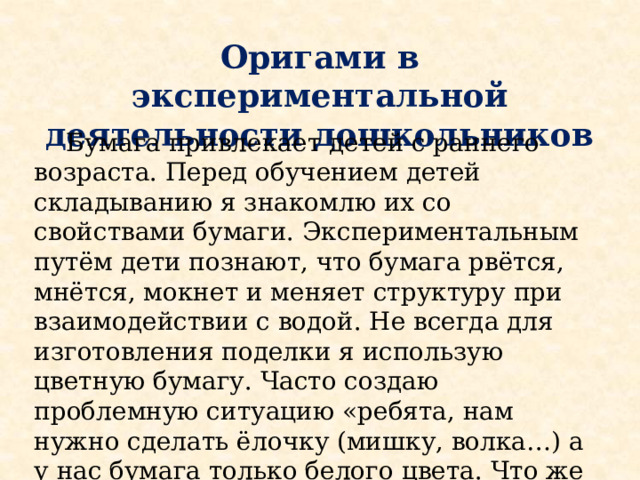 Оригами в экспериментальной деятельности дошкольников  Бумага привлекает детей с раннего возраста. Перед обучением детей складыванию я знакомлю их со свойствами бумаги. Экспериментальным путём дети познают, что бумага рвётся, мнётся, мокнет и меняет структуру при взаимодействии с водой. Не всегда для изготовления поделки я использую цветную бумагу. Часто создаю проблемную ситуацию «ребята, нам нужно сделать ёлочку (мишку, волка…) а у нас бумага только белого цвета. Что же делать?» Созданная ситуация подводит детей к решению - нужно бумагу покрасить. 
