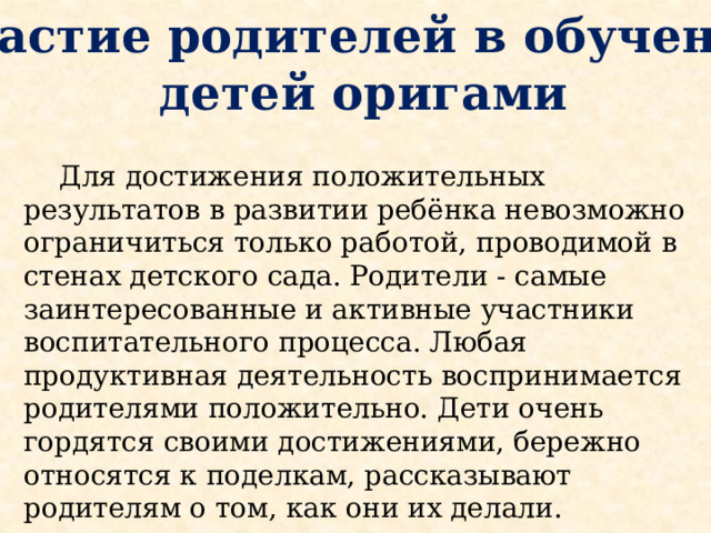 Участие родителей в обучении  детей оригами  Для достижения положительных результатов в развитии ребёнка невозможно ограничиться только работой, проводимой в стенах детского сада. Родители - самые заинтересованные и активные участники воспитательного процесса. Любая продуктивная деятельность воспринимается родителями положительно. Дети очень гордятся своими достижениями, бережно относятся к поделкам, рассказывают родителям о том, как они их делали.  