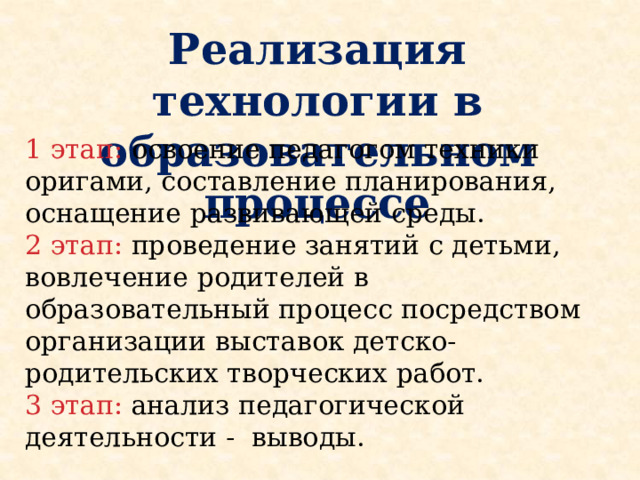 Реализация технологии в образовательном процессе 1 этап: освоение педагогом техники оригами, составление планирования, оснащение развивающей среды. 2 этап: проведение занятий с детьми, вовлечение родителей в образовательный процесс посредством организации выставок детско-родительских творческих работ. 3 этап: анализ педагогической деятельности - выводы.  