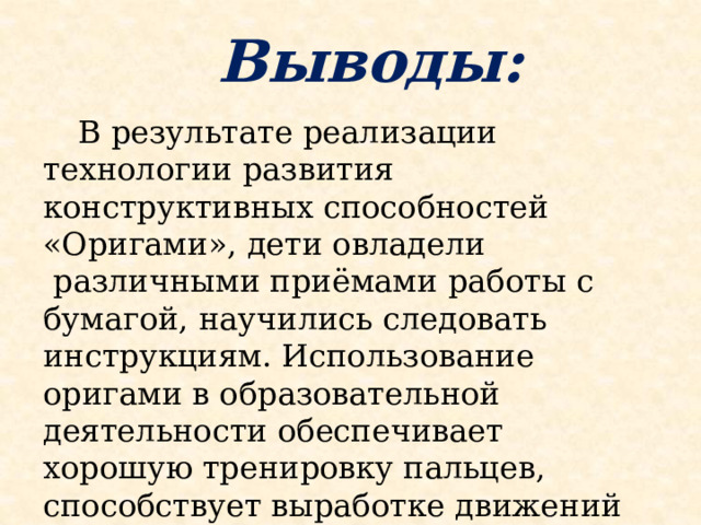 Выводы:    В результате реализации технологии развития конструктивных способностей «Оригами», дети овладели  различными приёмами работы с бумагой, научились следовать инструкциям. Использование оригами в образовательной деятельности обеспечивает хорошую тренировку пальцев, способствует выработке движений кисти, развивает координацию мелких движений пальцев.  