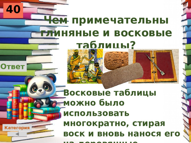 40 Чем примечательны глиняные и восковые таблицы? Ответ Восковые таблицы можно было использовать многократно, стирая воск и вновь нанося его на деревянные дощечки, на глиняных выцарапывали буквы. Категория 
