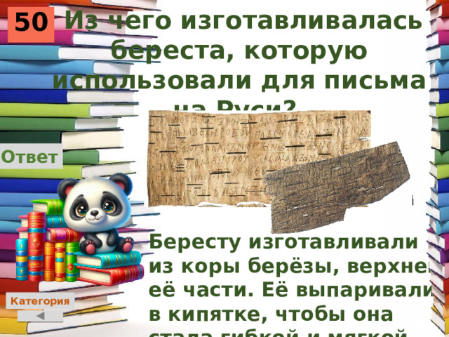  Из чего изготавливалась береста, которую использовали для письма на Руси? 50 Ответ Бересту изготавливали из коры берёзы, верхней её части. Её выпаривали в кипятке, чтобы она стала гибкой и мягкой. Категория 
