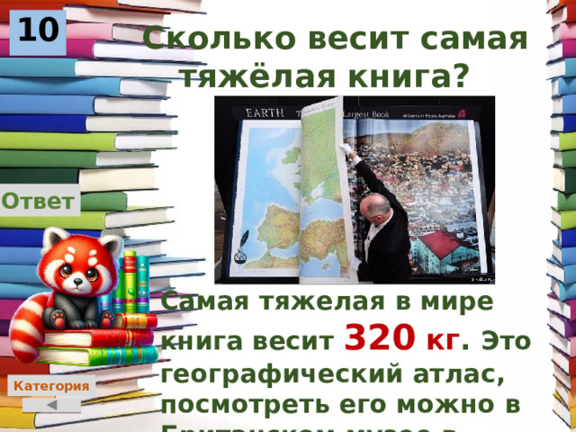 10  Сколько весит самая тяжёлая книга? Ответ Самая тяжелая в мире книга весит 320  кг . Это географический атлас, посмотреть его можно в Британском музее в Лондоне. Категория 