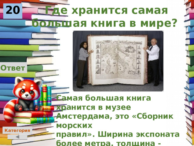 Где хранится самая большая книга в мире? 20 Ответ Самая большая книга хранится в музее Амстердама, это «Сборник морских правил». Ширина экспоната более метра, толщина - полметра, высота - почти в человеческий рост. Категория 