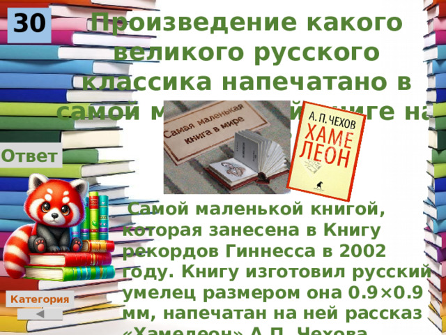 Произведение какого великого русского классика напечатано в самой маленькой книге на свете? 30 Ответ  Самой маленькой книгой, которая занесена в Книгу рекордов Гиннесса в 2002 году. Книгу изготовил русский умелец размером она 0.9×0.9 мм, напечатан на ней рассказ «Хамелеон» А.П. Чехова Категория 