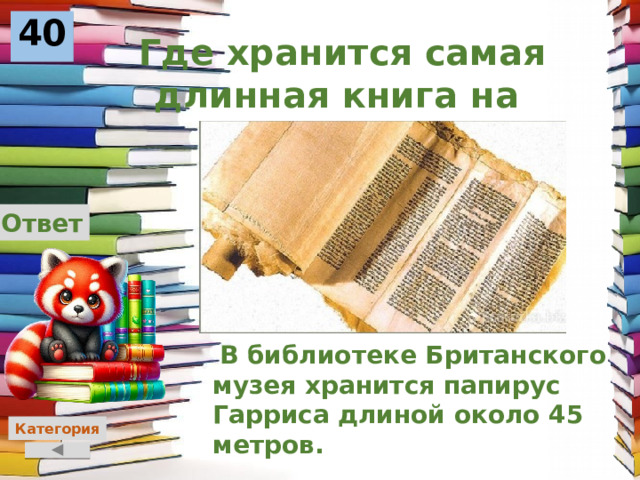 40  Где хранится самая длинная книга на планете? Ответ  В библиотеке Британского музея хранится папирус Гарриса длиной около 45 метров.    Категория 