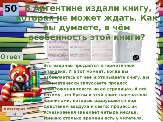  В Аргентине издали книгу, которая не может ждать. Как вы думаете, в чём особенность этой книги?  50 Ответ Это издание продаётся в герметичной упаковке. И в тот момент, когда вы избавляетесь от неё и открываете книгу, вы автоматически запускаете процесс уничтожения текста на её страницах. А всё потому, что буквы в этой книге напечатаны чернилами, которые разрушаются под действием воздуха и света: процесс их исчезновения занимает четыре месяца. Именно столько времени есть у читателя, чтобы добраться до последней страницы.    Категория 