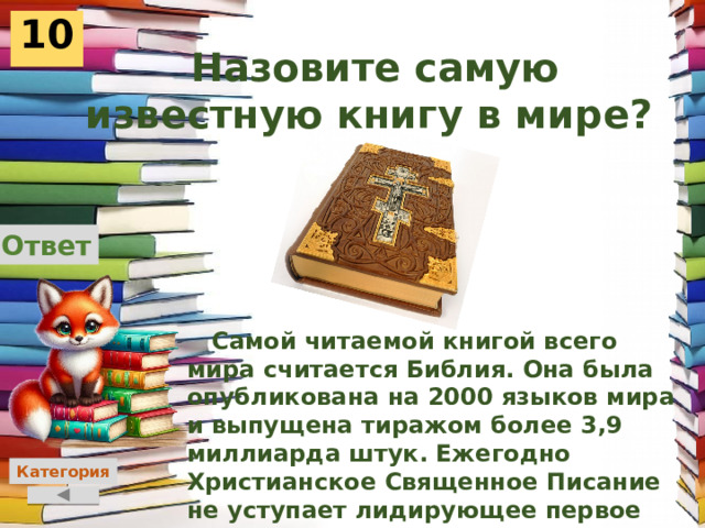 10  Назовите самую известную книгу в мире?  Ответ  Самой читаемой книгой всего мира считается Библия. Она была опубликована на 2000 языков мира и выпущена тиражом более 3,9 миллиарда штук. Ежегодно Христианское Священное Писание не уступает лидирующее первое место самых читаемых книг мира. Причем изданию уже более 4000 лет.     Категория 