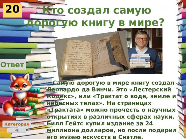  Кто создал самую дорогую книгу в мире?  20 Ответ  Самую дорогую в мире книгу создал Леонардо да Винчи. Это «Лестерский Кодекс», или «Трактат о воде, земле и небесных телах». На страницах «Трактата» можно прочесть о научных открытиях в различных сферах науки. Билл Гейтс купил издание за 24 миллиона долларов, но после подарил его музею искусств в Сиэтле.     Категория 