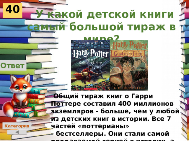 40  У какой детской книги самый большой тираж в мире? Ответ  Общий тираж книг о Гарри Поттере составил 400 миллионов экземляров - больше, чем у любой из детских книг в истории. Все 7 частей «поттерианы» - бестселлеры. Они стали самой продаваемой серией в истории, а фильмы по ним - самой кассовой серией фильмов.  Категория 