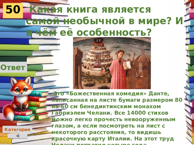  Какая книга является самой необычной в мире? И в чём её особенность? 50 Ответ  Это «Божественная комедия» Данте, написанная на листе бумаги размером 80 на 60 см бенедиктинским монахом Габриэлем Челани. Все 14000 стихов можно легко прочесть невооруженным глазом, а если посмотреть на лист с некоторого расстояния, то видишь красочную карту Италии. На этот труд Челани потратил четыре года.    Категория 
