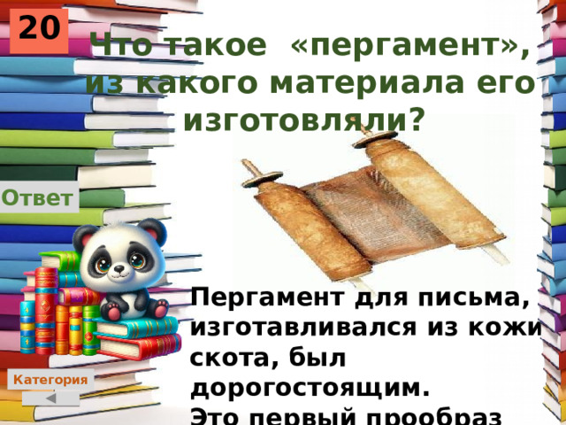 20 Что такое «пергамент», из какого материала его изготовляли? Ответ Пергамент для письма, изготавливался из кожи скота, был дорогостоящим. Это первый прообраз бумаги. Категория 