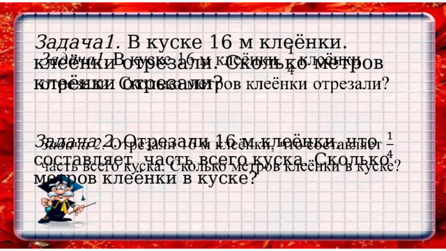 Задача1. В куске 16 м клеёнки. клеёнки отрезали. Сколько метров клеёнки отрезали?     Задача 2. Отрезали 16 м клеёнки, что составляет часть всего куска. Сколько метров клеёнки в куске?      