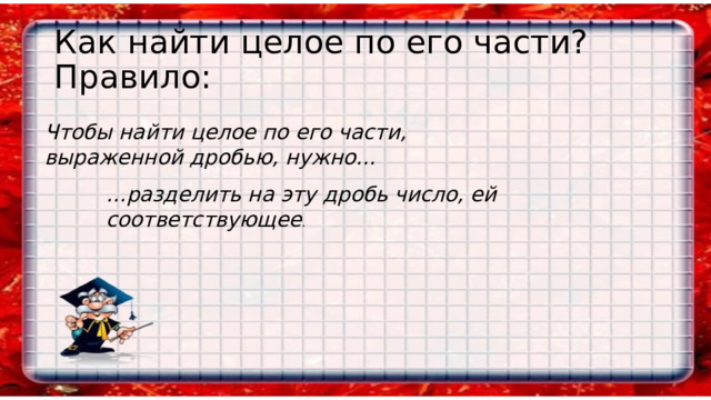 Как найти целое по его части?  Правило: Чтобы найти целое по его части, выраженной дробью, нужно… … разделить на эту дробь число, ей соответствующее . 