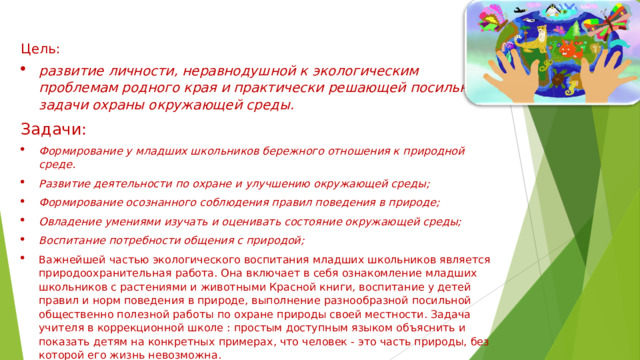 Цель: развитие личности, неравнодушной к экологическим проблемам родного края и практически решающей посильные задачи охраны окружающей среды. Задачи: Формирование у младших школьников бережного отношения к природной среде. Развитие деятельности по охране и улучшению окружающей среды;  Формирование осознанного соблюдения правил поведения в природе;  Овладение умениями изучать и оценивать состояние окружающей среды;  Воспитание потребности общения с природой;  Важнейшей частью экологического воспитания младших школьников является природоохранительная работа. Она включает в себя ознакомление младших школьников с растениями и животными Красной книги, воспитание у детей правил и норм поведения в природе, выполнение разнообразной посильной общественно полезной работы по охране природы своей местности. Задача учителя в коррекционной школе : простым доступным языком объяснить и показать детям на конкретных примерах, что человек - это часть природы, без которой его жизнь невозможна. 