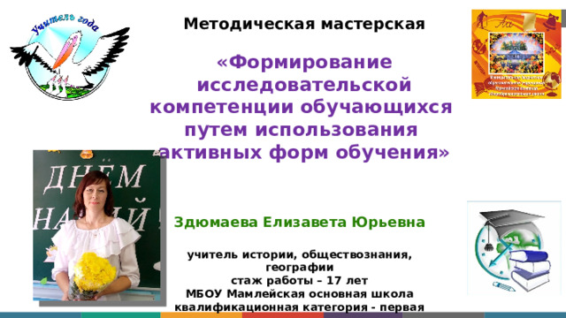 Методическая мастерская   « Формирование исследовательской компетенции обучающихся  путем использования  активных форм обучения»   Здюмаева Елизавета Юрьевна  учитель истории, обществознания, географии стаж работы – 17 лет МБОУ Мамлейская основная школа квалификационная категория - первая 