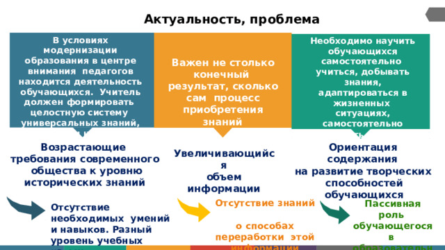 Актуальность, проблема В  условиях  модернизации образования  в  центре  внимания  педагогов  находится  деятельность обучающихся.  Учитель должен формировать целостную систему  универсальных  знаний,  умений  и  навыков Необходимо  научить обучающихся самостоятельно  учиться,  добывать  знания, адаптироваться  в  жизненных  ситуациях,  самостоятельно принимать  решения,  критически  мыслить Важен не столько конечный  результат, сколько сам  процесс  приобретения знаний О р иентаци я  с од е р ж а ния Возрастающие требования  современного  общества к уровню исторических  знаний на  развитие  творческих  способностей  обучающихся Увеличивающийся объем  информации Отсутствие знаний о способах переработки  этой  информации Пассивная роль  обучающегося в  обр а з о в а т е льн о м процессе Отсутствие необходимых  умений и навыков. Разный  уровень  учебных  навыков 