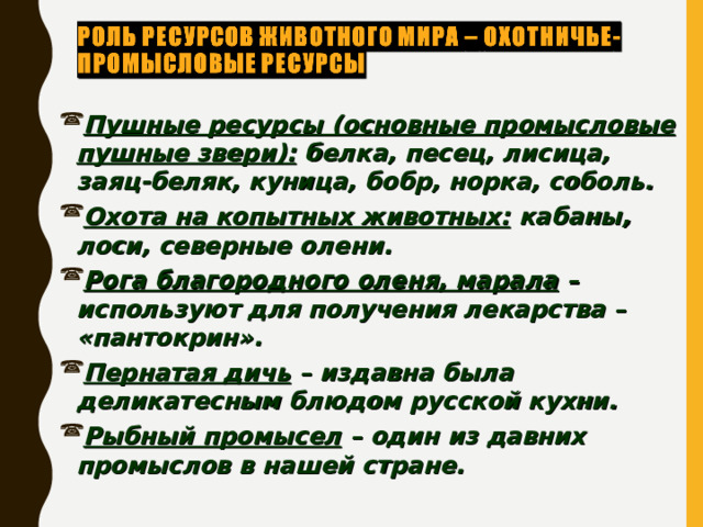 Пушные ресурсы (основные промысловые пушные звери): белка, песец, лисица, заяц-беляк, куница, бобр, норка, соболь. Охота на копытных животных: кабаны, лоси, северные олени. Рога благородного оленя, марала – используют для получения лекарства – «пантокрин». Пернатая дичь – издавна была деликатесным блюдом русской кухни. Рыбный промысел – один из давних промыслов в нашей стране. 