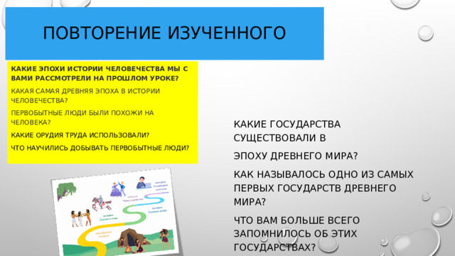 Повторение изученного Какие Эпохи истории человечества мы с вами рассмотрели на прошлом уроке? Какая самая древняя эпоха в истории человечества? Первобытные люди были похожи на человека? Какие орудия труда использовали? Что научились добывать первобытные люди?  Какие государства существовали в Эпоху древнего мира? Как называлось одно из самых первых государств древнего мира? Что вам больше всего запомнилось об этих государствах? 