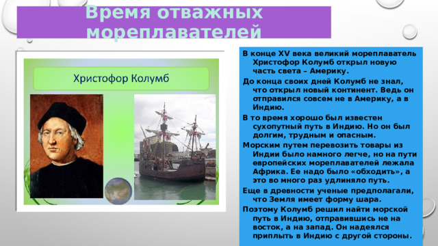 Время отважных мореплавателей В конце XV века великий мореплаватель Христофор Колумб открыл новую часть света – Америку. До конца своих дней Колумб не знал, что открыл новый континент. Ведь он отправился совсем не в Америку, а в Индию. В то время хорошо был известен сухопутный путь в Индию. Но он был долгим, трудным и опасным. Морским путем перевозить товары из Индии было намного легче, но на пути европейских мореплавателей лежала Африка. Ее надо было «обходить», а это во много раз удлиняло путь. Еще в древности ученые предполагали, что Земля имеет форму шара. Поэтому Колумб решил найти морской путь в Индию, отправившись не на восток, а на запад. Он надеялся приплыть в Индию с другой стороны. 