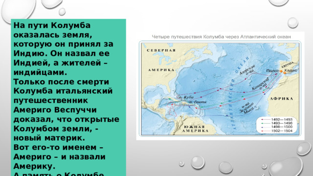 На пути Колумба оказалась земля, которую он принял за Индию. Он назвал ее Индией, а жителей – индийцами. Только после смерти Колумба итальянский путешественник Америго Веспуччи доказал, что открытые Колумбом земли, - новый материк. Вот его-то именем – Америго – и назвали Америку. А память о Колумбе хранит в своем названии одна из стран Центральной Америки – Колумбия. 