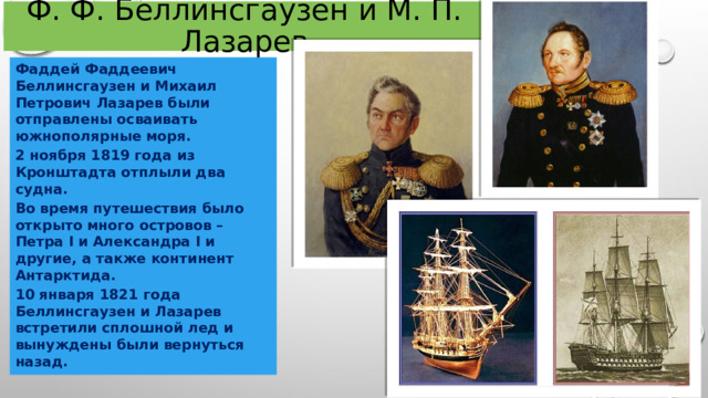 Ф. Ф. Беллинсгаузен и М. П. Лазарев Фаддей Фаддеевич Беллинсгаузен и Михаил Петрович Лазарев были отправлены осваивать южнополярные моря. 2 ноября 1819 года из Кронштадта отплыли два судна. Во время путешествия было открыто много островов – Петра I и Александра I и другие, а также континент Антарктида. 10 января 1821 года Беллинсгаузен и Лазарев встретили сплошной лед и вынуждены были вернуться назад. 