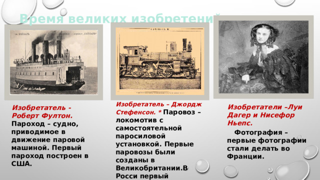 Время великих изобретений Изобретатель – Джордж Стефенсон. * Паровоз – локомотив с самостоятельной паросиловой установкой. Первые паровозы были созданы в Великобритании.В Росси первый паровоз построили братья Черепановы.  Изобретатели –Луи Дагер и Нисефор Ньепс.  Фотография – первые фотографии стали делать во Франции.   Изобретатель - Роберт Фултон. Пароход – судно, приводимое в движение паровой машиной. Первый пароход построен в США. 