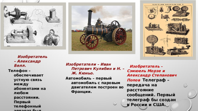  Изобретатель – Александр Белл. Телефон – обеспечивает устную связь между абонентами на любом расстоянии. Первый телефонный аппарат был изобретен в США. Изобретатели – Иван Петрович Кулибин и Н. – Ж. Кюньо. Автомобиль – первый автомобиль с паровым двигателем построен во Франции.  Изобретатель – Сэмюель Морзе и Александр Степанович Попов  Телеграф – передача на расстояние сообщений. Первый телеграф бы создан в России и США. 