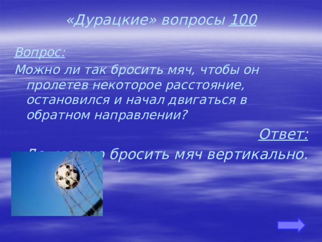 «Дурацкие» вопросы 100 Вопрос: Можно ли так бросить мяч, чтобы он пролетев некоторое расстояние, остановился и начал двигаться в обратном направлении? Ответ: Да, можно бросить мяч вертикально.     