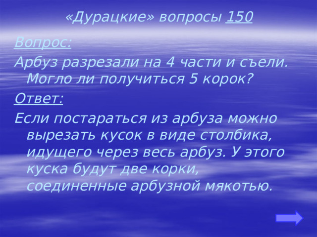«Дурацкие» вопросы 150 Вопрос: Арбуз разрезали на 4 части и съели. Могло ли получиться 5 корок? Ответ: Если постараться из арбуза можно вырезать кусок в виде столбика, идущего через весь арбуз. У этого куска будут две корки, соединенные арбузной мякотью. 