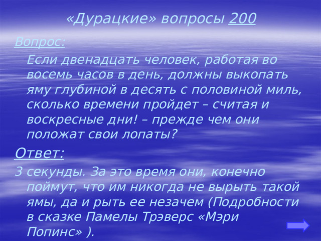 «Дурацкие» вопросы 200 Вопрос:  Если двенадцать человек, работая во восемь часов в день, должны выкопать яму глубиной в десять с половиной миль, сколько времени пройдет – считая и воскресные дни! – прежде чем они положат свои лопаты? Ответ: 3 секунды. За это время они, конечно поймут, что им никогда не вырыть такой ямы, да и рыть ее незачем (Подробности в сказке Памелы Трэверс «Мэри Попинс» ).    