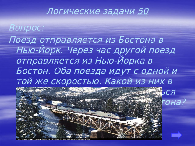 Логические задачи 50 Вопрос: Поезд отправляется из Бостона в Нью-Йорк. Через час другой поезд отправляется из Нью-Йорка в Бостон. Оба поезда идут с одной и той же скоростью. Какой из них в момент встречи будет находиться на меньшем расстоянии от Бостона?    