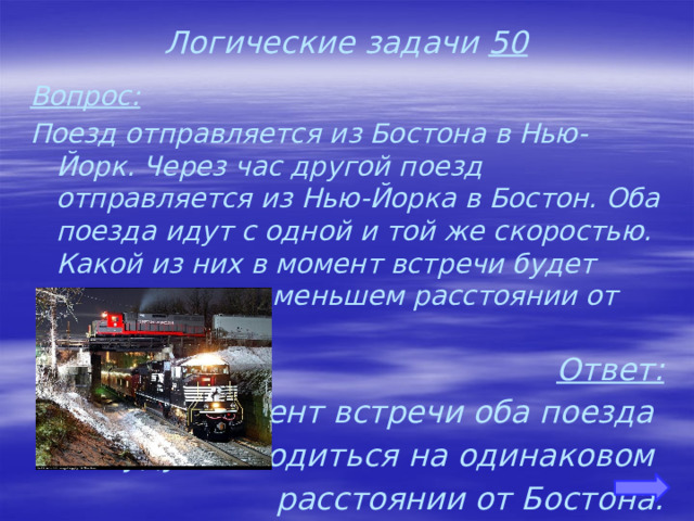 Логические задачи 50 Вопрос: Поезд отправляется из Бостона в Нью-Йорк. Через час другой поезд отправляется из Нью-Йорка в Бостон. Оба поезда идут с одной и той же скоростью. Какой из них в момент встречи будет находиться на меньшем расстоянии от Бостона? Ответ: В момент встречи оба поезда будут находиться на одинаковом расстоянии от Бостона.   