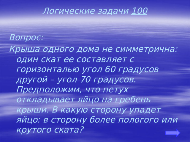 Логические задачи 100 Вопрос: Крыша одного дома не симметрична: один скат ее составляет с горизонталью угол 60 градусов другой – угол 70 градусов. Предположим, что петух откладывает яйцо на гребень крыши. В какую сторону упадет яйцо: в сторону более пологого или крутого ската?   