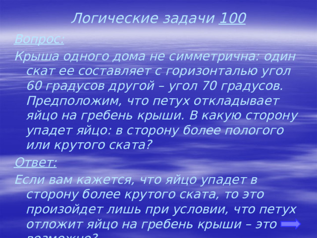 Логические задачи 100 Вопрос: Крыша одного дома не симметрична: один скат ее составляет с горизонталью угол 60 градусов другой – угол 70 градусов. Предположим, что петух откладывает яйцо на гребень крыши. В какую сторону упадет яйцо: в сторону более пологого или крутого ската? Ответ: Если вам кажется, что яйцо упадет в сторону более крутого ската, то это произойдет лишь при условии, что петух отложит яйцо на гребень крыши – это возможно? (петух яйца не несет) 