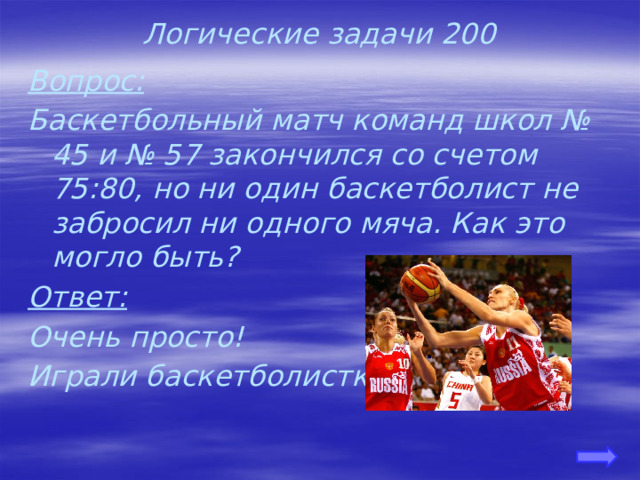 Логические задачи 200 Вопрос: Баскетбольный матч команд школ № 45 и № 57 закончился со счетом 75:80, но ни один баскетболист не забросил ни одного мяча. Как это могло быть? Ответ: Очень просто! Играли баскетболистки. 