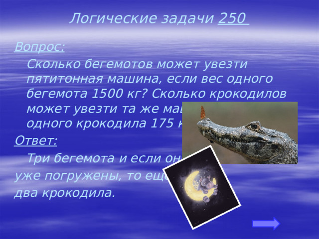 Логические задачи 250 Вопрос:  Сколько бегемотов может увезти пятитонная машина, если вес одного бегемота 1500 кг? Сколько крокодилов может увезти та же машина, если вес одного крокодила 175 кг? Ответ:  Три бегемота и если они уже погружены, то еще два крокодила. 