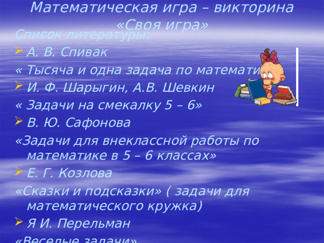 Математическая игра – викторина «Своя игра» Список литературы: А. В. Спивак « Тысяча и одна задача по математике» И. Ф. Шарыгин, А.В. Шевкин « Задачи на смекалку 5 – 6» В. Ю. Сафонова «Задачи для внеклассной работы по математике в 5 – 6 классах» Е. Г. Козлова «Сказки и подсказки» ( задачи для математического кружка) Я И. Перельман «Веселые задачи»   