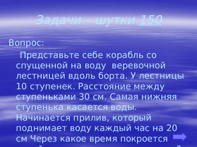 Задачи – шутки 150 Вопрос:  Представьте себе корабль со спущенной на воду веревочной лестницей вдоль борта. У лестницы 10 ступенек. Расстояние между ступеньками 30 см. Самая нижняя ступенька касается воды. Начинается прилив, который поднимает воду каждый час на 20 см Через какое время покроется водой третья ступенька лестницы? 